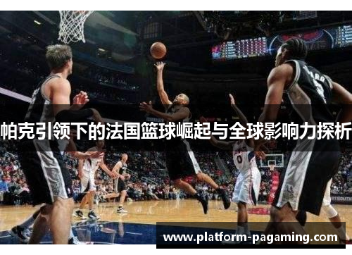 帕克引领下的法国篮球崛起与全球影响力探析 帕克引领下的法国篮球崛起与全球影响力探析