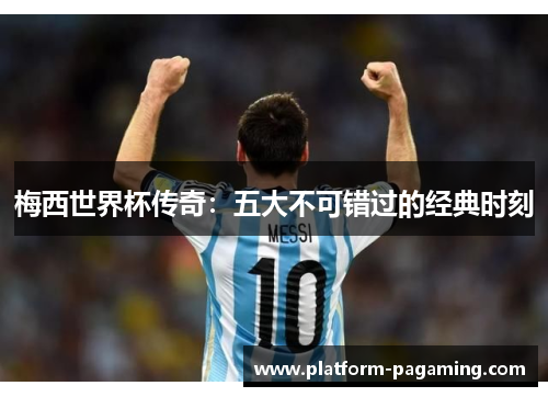梅西世界杯传奇:五大不可错过的经典时刻 梅西世界杯传奇:五大不可错过的经典时刻