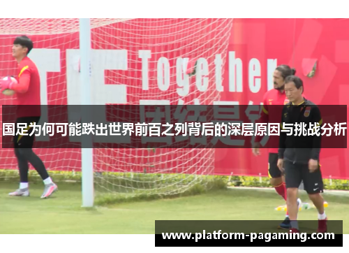 国足为何可能跌出世界前百之列背后的深层原因与挑战分析 国足为何可能跌出世界前百之列背后的深层原因与挑战分析