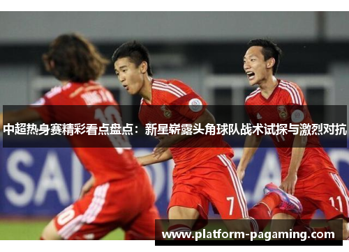 中超热身赛精彩看点盘点:新星崭露头角球队战术试探与激烈对抗 中超热身赛精彩看点盘点:新星崭露头角球队战术试探与激烈对抗