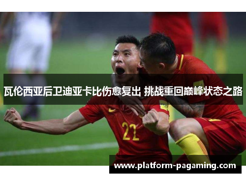 瓦伦西亚后卫迪亚卡比伤愈复出 挑战重回巅峰状态之路 瓦伦西亚后卫迪亚卡比伤愈复出 挑战重回巅峰状态之路