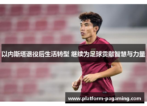 以内斯塔退役后生活转型 继续为足球贡献智慧与力量 以内斯塔退役后生活转型 继续为足球贡献智慧与力量