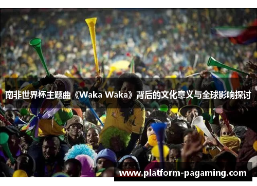 南非世界杯主题曲《Waka Waka》背后的文化意义与全球影响探讨 南非世界杯主题曲《Waka Waka》背后的文化意义与全球影响探讨