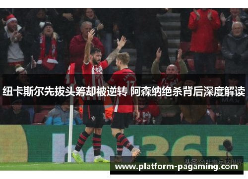 纽卡斯尔先拔头筹却被逆转 阿森纳绝杀背后深度解读 纽卡斯尔先拔头筹却被逆转 阿森纳绝杀背后深度解读