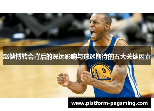 赵健博转会背后的深远影响与球迷期待的五大关键因素 赵健博转会背后的深远影响与球迷期待的五大关键因素