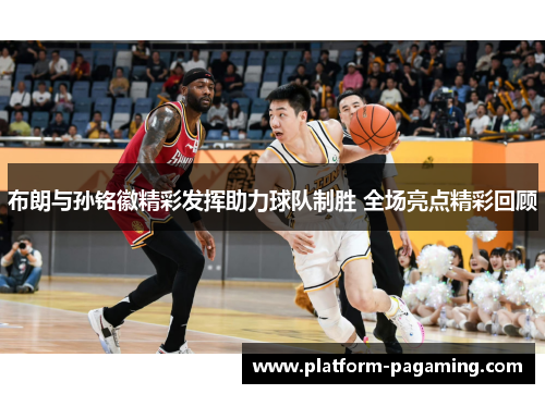 布朗与孙铭徽精彩发挥助力球队制胜 全场亮点精彩回顾