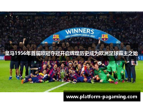 皇马1956年首届欧冠夺冠开启辉煌历史成为欧洲足球霸主之始
