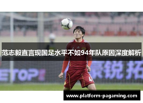 范志毅直言现国足水平不如94年队原因深度解析