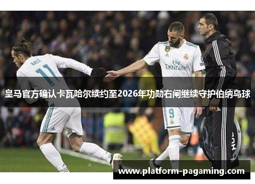 皇马官方确认卡瓦哈尔续约至2026年功勋右闸继续守护伯纳乌球